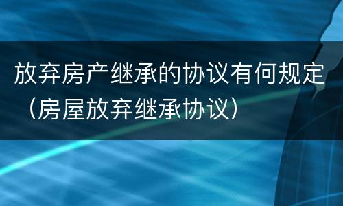 放弃房产继承的协议有何规定（房屋放弃继承协议）