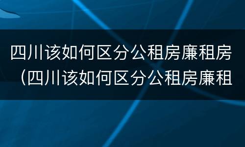 四川该如何区分公租房廉租房（四川该如何区分公租房廉租房呢）