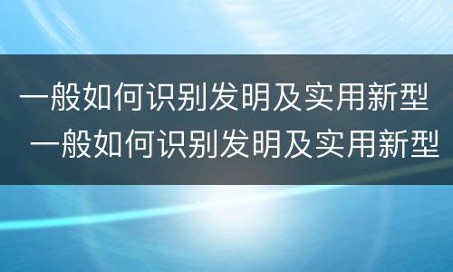一般如何识别发明及实用新型 一般如何识别发明及实用新型技术