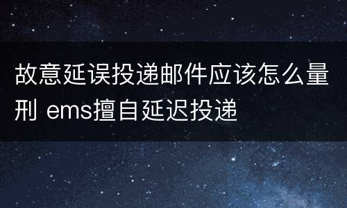 故意延误投递邮件应该怎么量刑 ems擅自延迟投递
