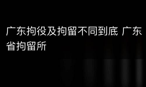 广东拘役及拘留不同到底 广东省拘留所