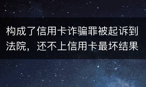 构成了信用卡诈骗罪被起诉到法院，还不上信用卡最坏结果是什么