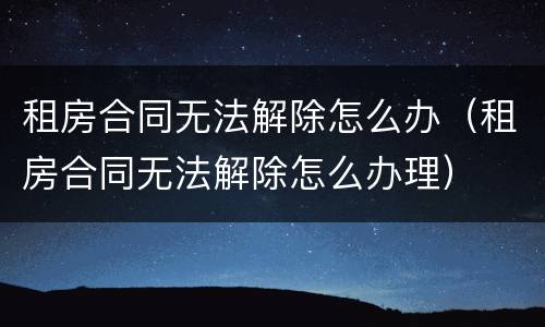 租房合同无法解除怎么办（租房合同无法解除怎么办理）