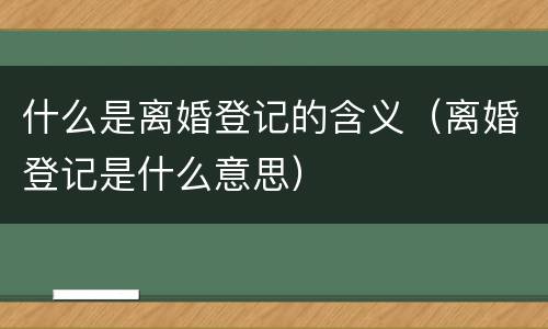 什么是离婚登记的含义（离婚登记是什么意思）