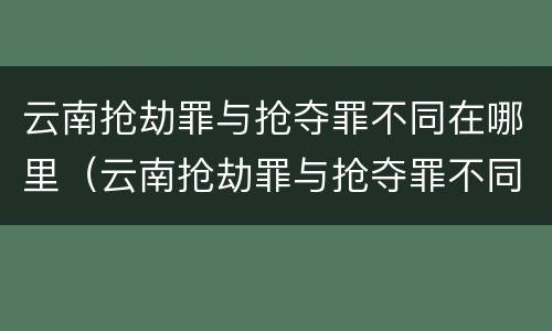云南抢劫罪与抢夺罪不同在哪里（云南抢劫罪与抢夺罪不同在哪里举报）
