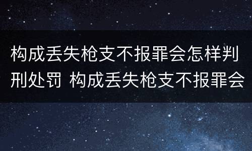 构成丢失枪支不报罪会怎样判刑处罚 构成丢失枪支不报罪会怎样判刑处罚案例