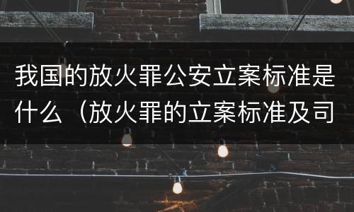 我国的放火罪公安立案标准是什么（放火罪的立案标准及司法解释）