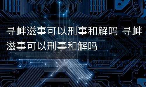 寻衅滋事可以刑事和解吗 寻衅滋事可以刑事和解吗