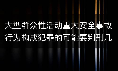 大型群众性活动重大安全事故行为构成犯罪的可能要判刑几年