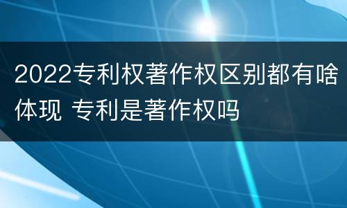 2022专利权著作权区别都有啥体现 专利是著作权吗