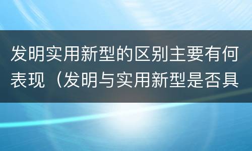 发明实用新型的区别主要有何表现（发明与实用新型是否具有实用性）