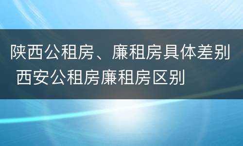 陕西公租房、廉租房具体差别 西安公租房廉租房区别