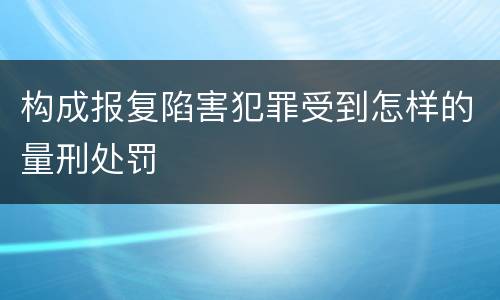 构成报复陷害犯罪受到怎样的量刑处罚