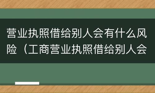 营业执照借给别人会有什么风险（工商营业执照借给别人会有什么危害）
