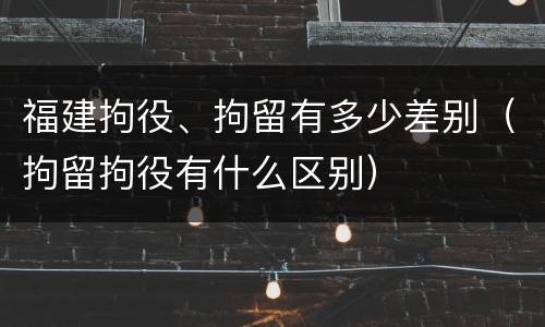 福建拘役、拘留有多少差别（拘留拘役有什么区别）