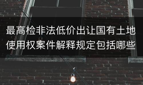 最高检非法低价出让国有土地使用权案件解释规定包括哪些内容
