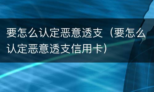 要怎么认定恶意透支（要怎么认定恶意透支信用卡）