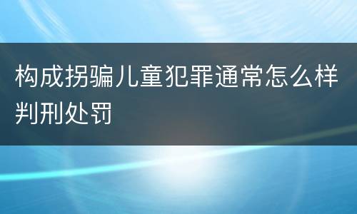 构成拐骗儿童犯罪通常怎么样判刑处罚