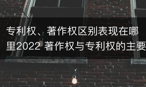 专利权、著作权区别表现在哪里2022 著作权与专利权的主要区别