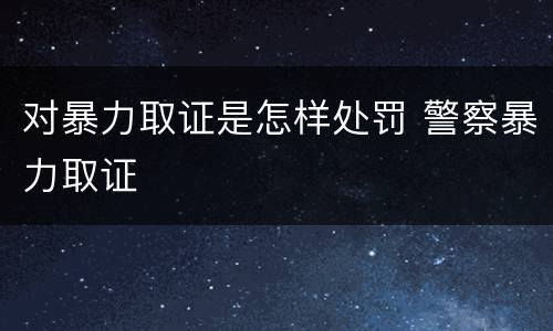 对暴力取证是怎样处罚 警察暴力取证