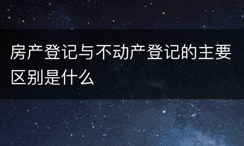 房产登记与不动产登记的主要区别是什么