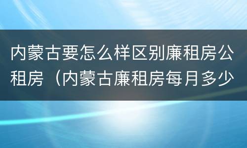 内蒙古要怎么样区别廉租房公租房（内蒙古廉租房每月多少钱）
