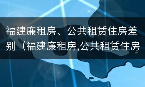 福建廉租房、公共租赁住房差别（福建廉租房,公共租赁住房差别在哪）