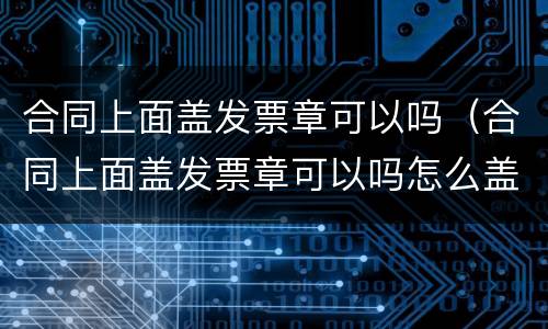 合同上面盖发票章可以吗（合同上面盖发票章可以吗怎么盖）