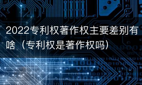 2022专利权著作权主要差别有啥（专利权是著作权吗）