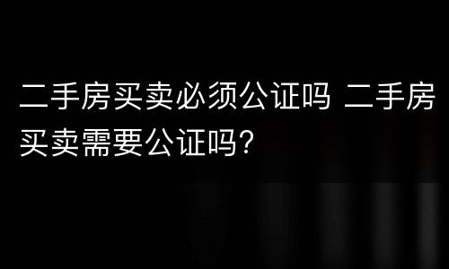 二手房买卖必须公证吗 二手房买卖需要公证吗?