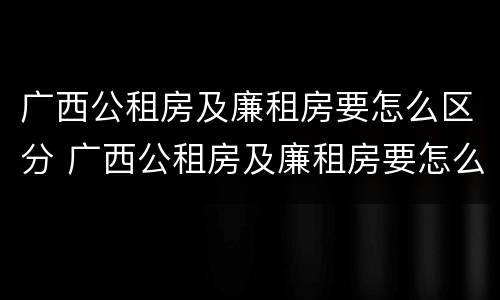 广西公租房及廉租房要怎么区分 广西公租房及廉租房要怎么区分呢