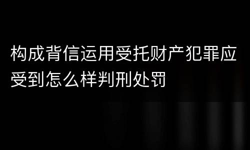 构成背信运用受托财产犯罪应受到怎么样判刑处罚