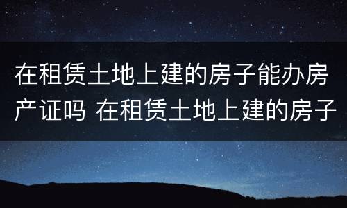 在租赁土地上建的房子能办房产证吗 在租赁土地上建的房子能办房产证吗多少钱