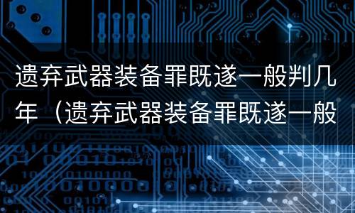 遗弃武器装备罪既遂一般判几年（遗弃武器装备罪既遂一般判几年徒刑）