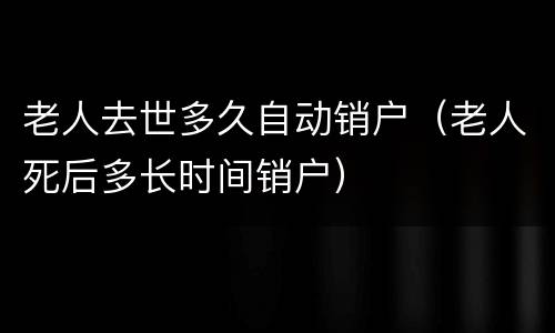 老人去世多久自动销户（老人死后多长时间销户）