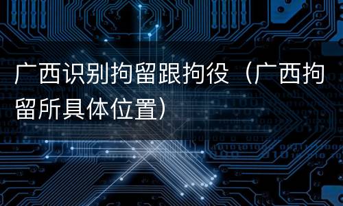 广西识别拘留跟拘役（广西拘留所具体位置）