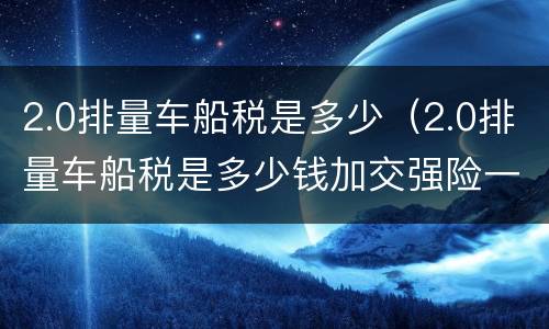 2.0排量车船税是多少（2.0排量车船税是多少钱加交强险一共多少钱）