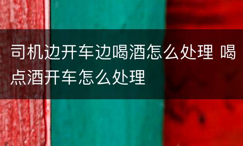 司机边开车边喝酒怎么处理 喝点酒开车怎么处理