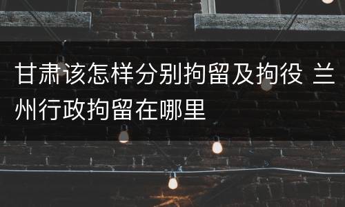 甘肃该怎样分别拘留及拘役 兰州行政拘留在哪里