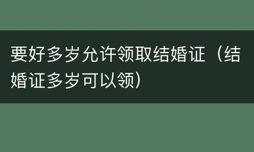 要好多岁允许领取结婚证（结婚证多岁可以领）