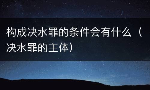 构成决水罪的条件会有什么（决水罪的主体）
