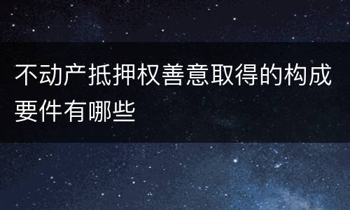 不动产抵押权善意取得的构成要件有哪些