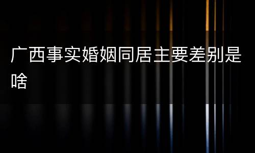广西事实婚姻同居主要差别是啥