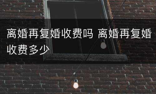 离婚再复婚收费吗 离婚再复婚收费多少