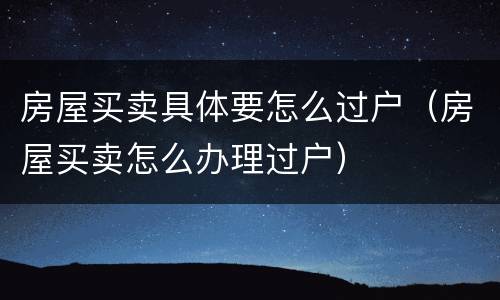 房屋买卖具体要怎么过户（房屋买卖怎么办理过户）