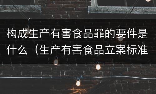 构成生产有害食品罪的要件是什么（生产有害食品立案标准）
