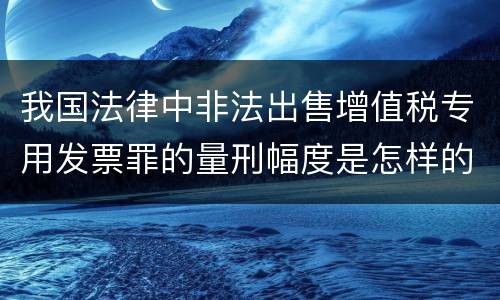 我国法律中非法出售增值税专用发票罪的量刑幅度是怎样的