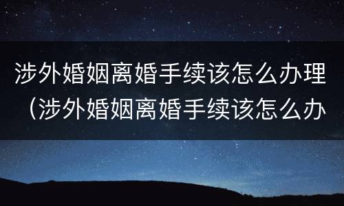 涉外婚姻离婚手续该怎么办理（涉外婚姻离婚手续该怎么办理呢）