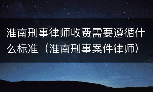 淮南刑事律师收费需要遵循什么标准（淮南刑事案件律师）