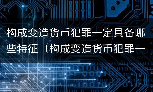 构成变造货币犯罪一定具备哪些特征（构成变造货币犯罪一定具备哪些特征呢）